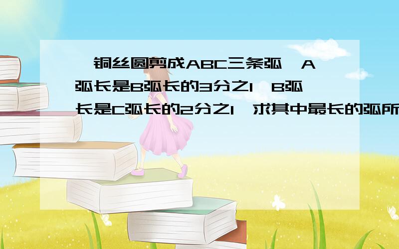 一铜丝圆剪成ABC三条弧,A弧长是B弧长的3分之1,B弧长是C弧长的2分之1,求其中最长的弧所对的圆心角的度数