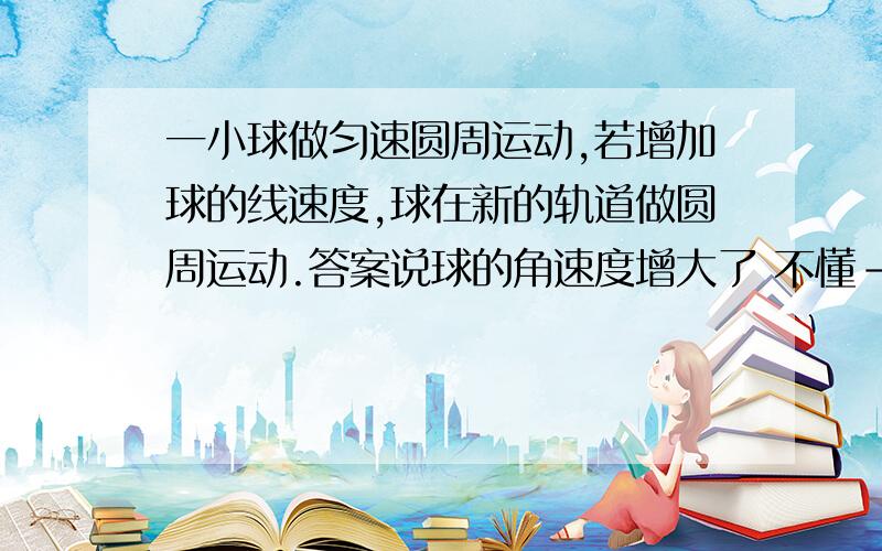 一小球做匀速圆周运动,若增加球的线速度,球在新的轨道做圆周运动.答案说球的角速度增大了 不懂--!求救高人帮个忙,怎么证