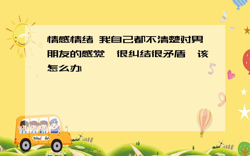 情感情绪 我自己都不清楚对男朋友的感觉,很纠结很矛盾,该怎么办