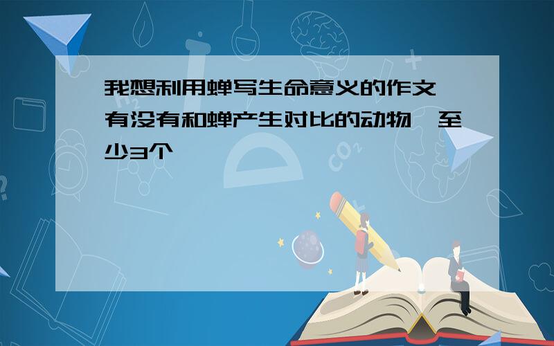 我想利用蝉写生命意义的作文,有没有和蝉产生对比的动物,至少3个,