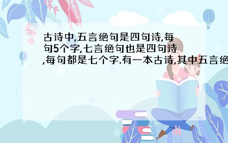 古诗中,五言绝句是四句诗,每句5个字,七言绝句也是四句诗,每句都是七个字.有一本古诗,其中五言绝句比七言绝句多十二首,总