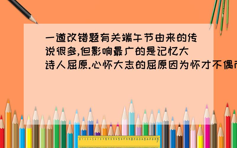 一道改错题有关端午节由来的传说很多,但影响最广的是记忆大诗人屈原.心怀大志的屈原因为怀才不偶而投江自杀的那一天,正好是农