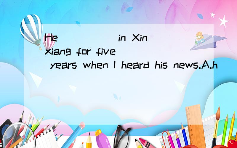 He _____in Xinxiang for five years when I heard his news.A.h