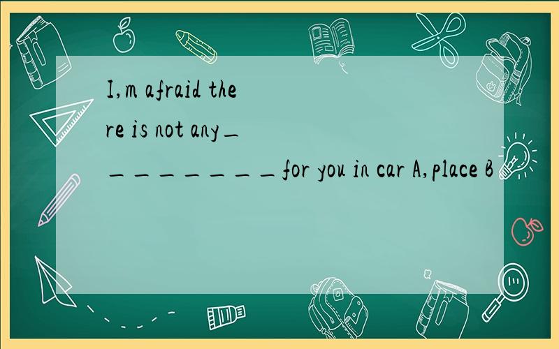 I,m afraid there is not any________for you in car A,place B