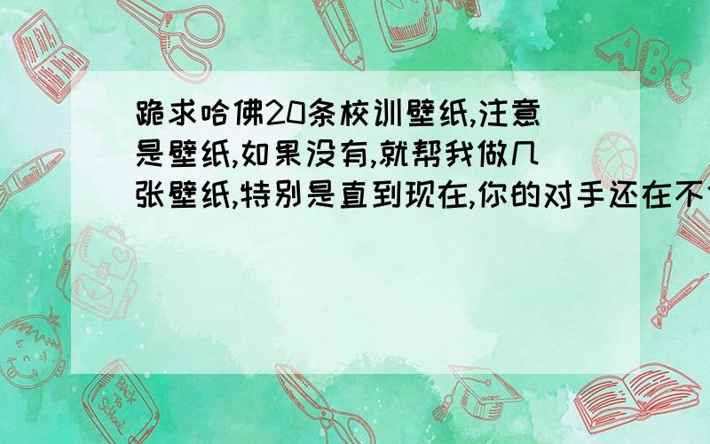 跪求哈佛20条校训壁纸,注意是壁纸,如果没有,就帮我做几张壁纸,特别是直到现在,你的对手还在不停地翻动书页,