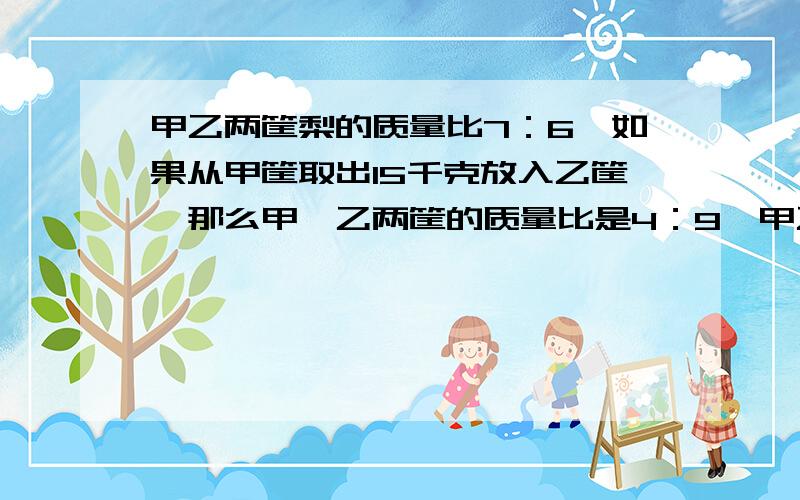 甲乙两筐梨的质量比7：6,如果从甲筐取出15千克放入乙筐,那么甲、乙两筐的质量比是4：9,甲乙两筐原来各有多少千克梨?