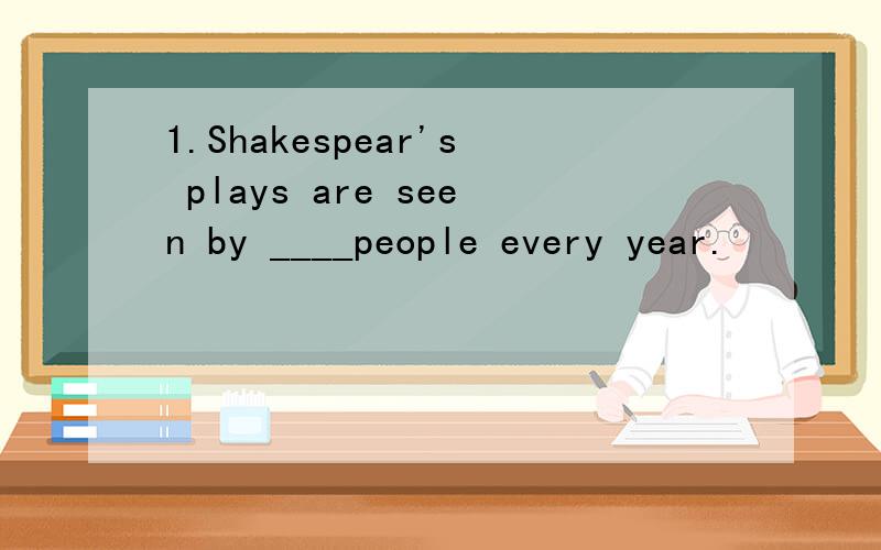 1.Shakespear's plays are seen by ____people every year.