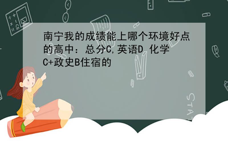 南宁我的成绩能上哪个环境好点的高中：总分C,英语D 化学C+政史B住宿的