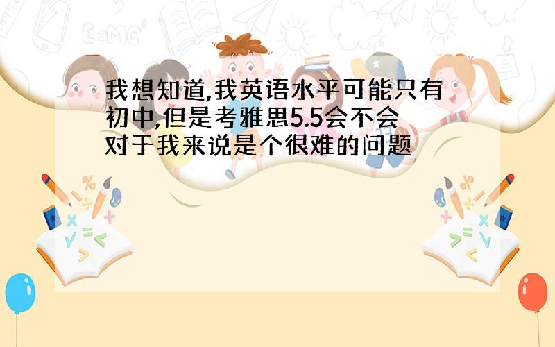 我想知道,我英语水平可能只有初中,但是考雅思5.5会不会对于我来说是个很难的问题