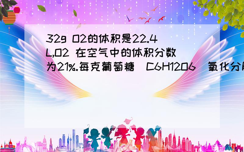 32g O2的体积是22.4L,O2 在空气中的体积分数为21%.每克葡萄糖（C6H12O6）氧化分解时产生的热量为17