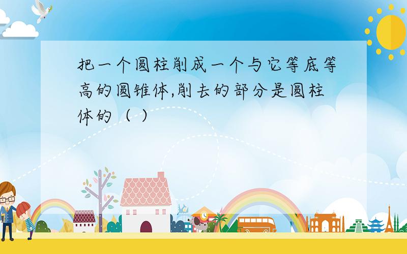 把一个圆柱削成一个与它等底等高的圆锥体,削去的部分是圆柱体的（ ）