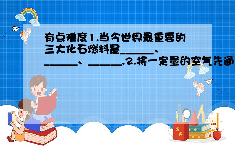 有点难度1.当今世界最重要的三大化石燃料是______、______、______.2.将一定量的空气先通过足量的氢氧化