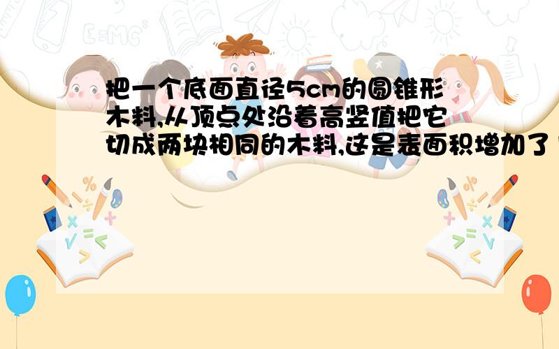 把一个底面直径5cm的圆锥形木料,从顶点处沿着高竖值把它切成两块相同的木料,这是表面积增加了120平方厘米,你能求出这个