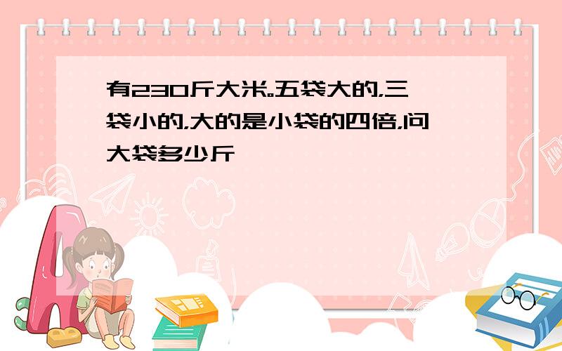 有230斤大米。五袋大的，三袋小的，大的是小袋的四倍，问大袋多少斤