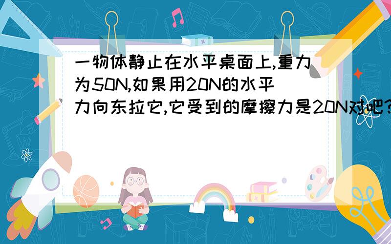 一物体静止在水平桌面上,重力为50N,如果用20N的水平力向东拉它,它受到的摩擦力是20N对吧?为什么呢?