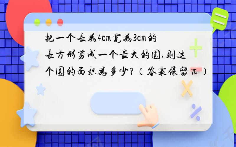 把一个长为4cm宽为3cm的长方形剪成一个最大的圆,则这个圆的面积为多少?（答案保留π）