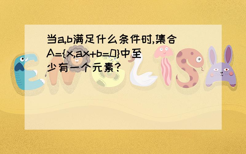 当a,b满足什么条件时,集合A={x,ax+b=0}中至少有一个元素?