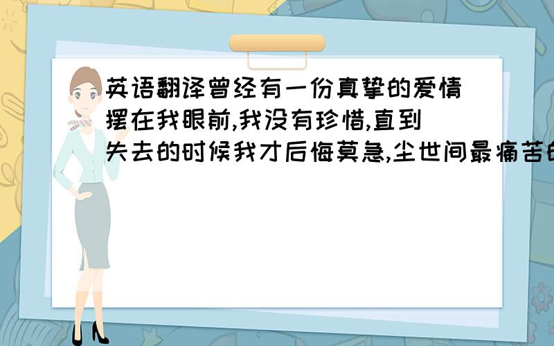 英语翻译曾经有一份真挚的爱情摆在我眼前,我没有珍惜,直到失去的时候我才后悔莫急,尘世间最痛苦的事默过于此,如果上天再给我