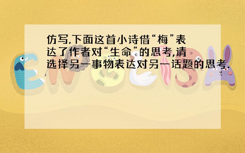 仿写.下面这首小诗借“梅”表达了作者对“生命”的思考,请选择另一事物表达对另一话题的思考.