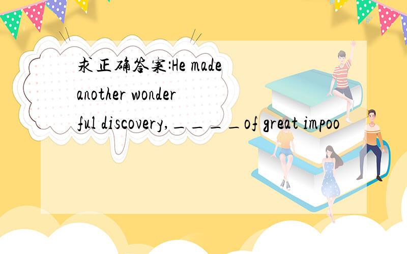 求正确答案:He made another wonderful discovery,____of great impoo