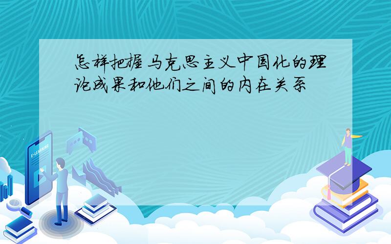 怎样把握马克思主义中国化的理论成果和他们之间的内在关系