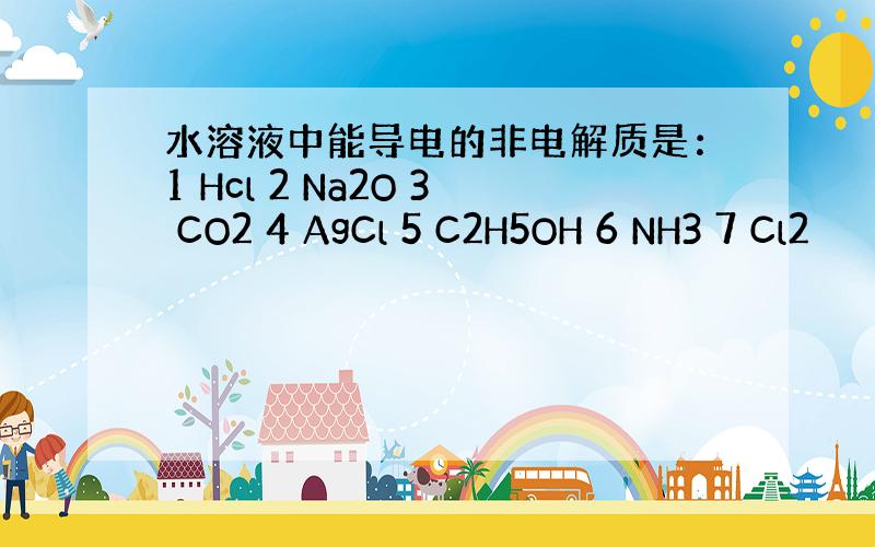 水溶液中能导电的非电解质是：1 Hcl 2 Na2O 3 CO2 4 AgCl 5 C2H5OH 6 NH3 7 Cl2