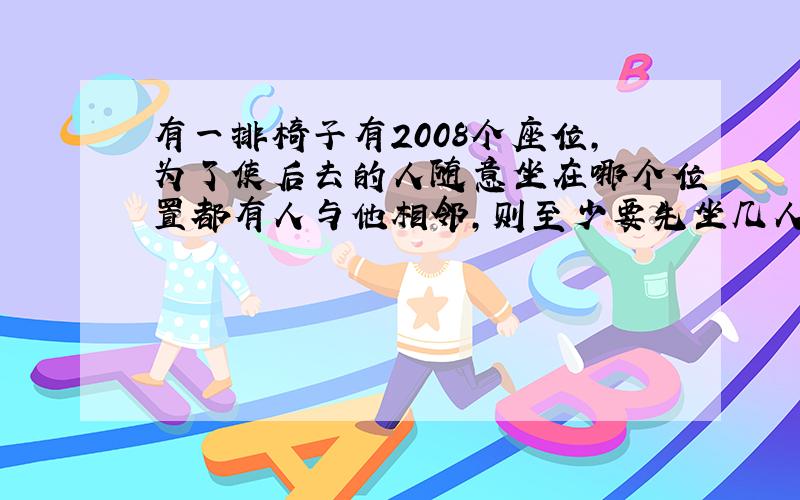 有一排椅子有2008个座位,为了使后去的人随意坐在哪个位置都有人与他相邻,则至少要先坐几人?