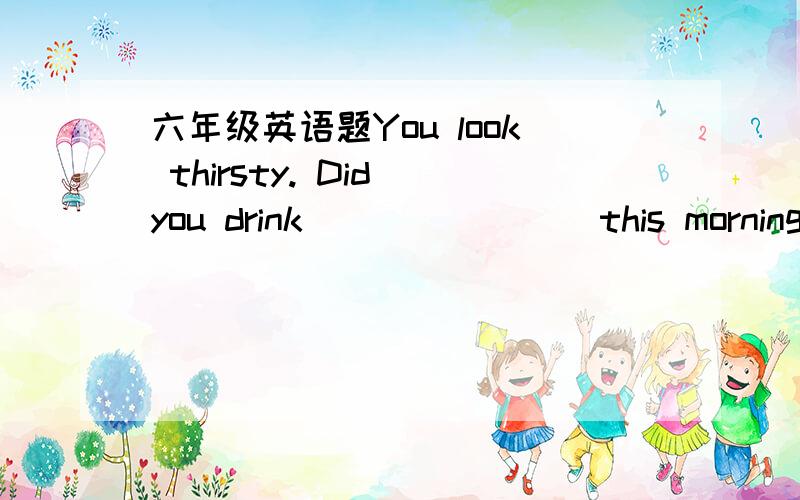 六年级英语题You look thirsty. Did you drink _______ this morning?A