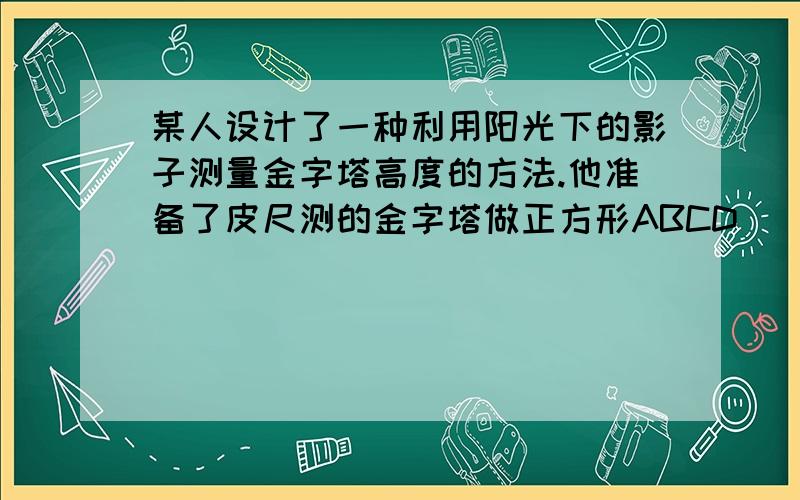 某人设计了一种利用阳光下的影子测量金字塔高度的方法.他准备了皮尺测的金字塔做正方形ABCD