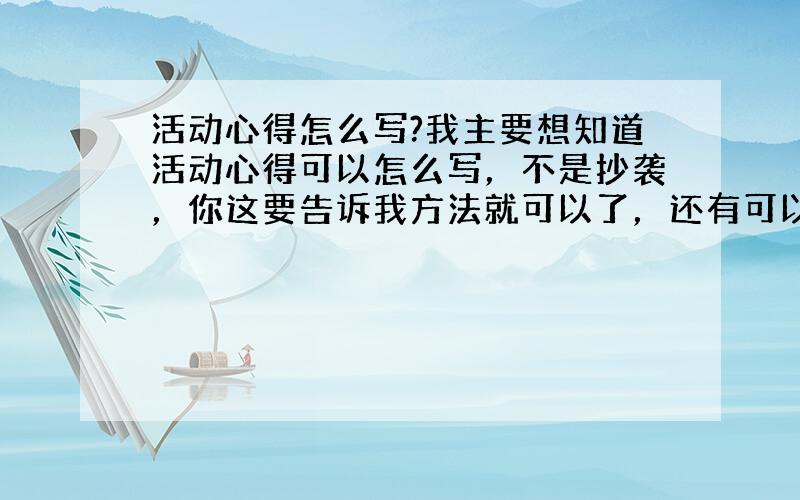 活动心得怎么写?我主要想知道活动心得可以怎么写，不是抄袭，你这要告诉我方法就可以了，还有可以围绕哪些方面来写？