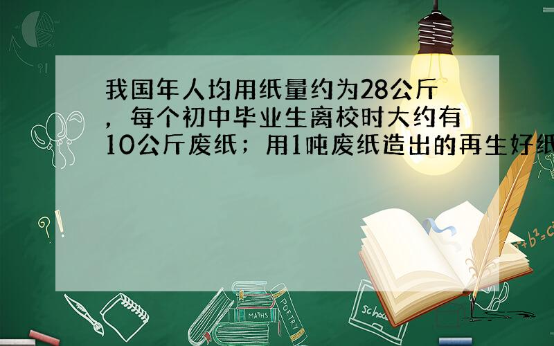 我国年人均用纸量约为28公斤，每个初中毕业生离校时大约有10公斤废纸；用1吨废纸造出的再生好纸，所能节约的造纸木材相当于