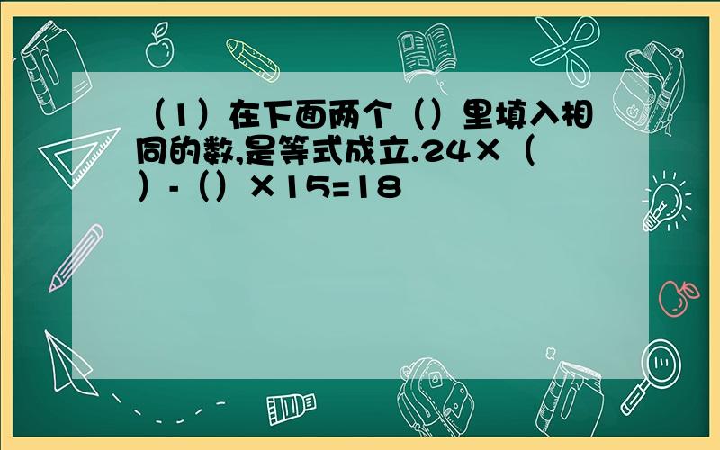 （1）在下面两个（）里填入相同的数,是等式成立.24×（）-（）×15=18