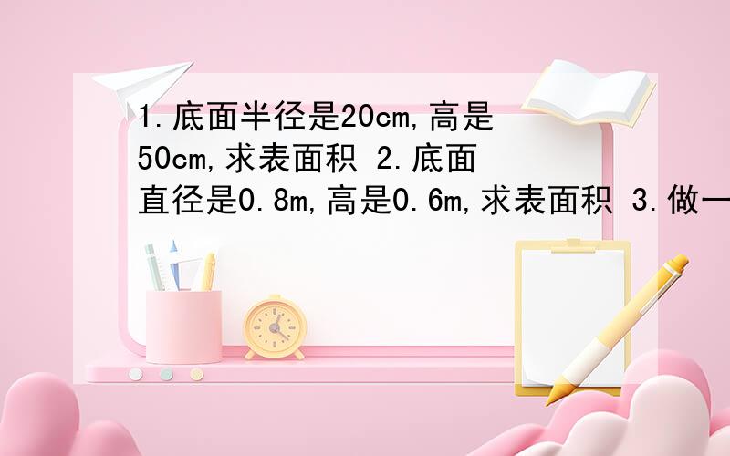 1.底面半径是20cm,高是50cm,求表面积 2.底面直径是0.8m,高是0.6m,求表面积 3.做一个无盖的圆柱形铁