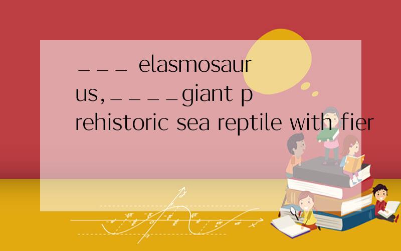 ___ elasmosaurus,____giant prehistoric sea reptile with fier