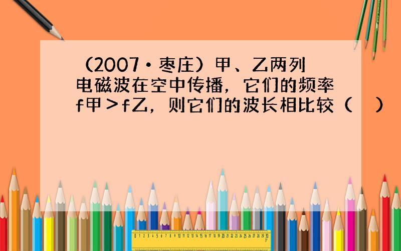 （2007•枣庄）甲、乙两列电磁波在空中传播，它们的频率f甲＞f乙，则它们的波长相比较（　　）