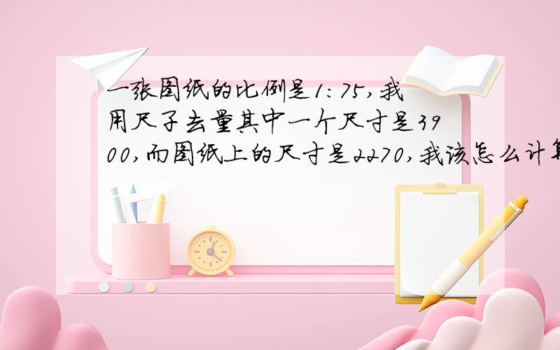 一张图纸的比例是1:75,我用尺子去量其中一个尺寸是3900,而图纸上的尺寸是2270,我该怎么计算出它的比例,我是新手