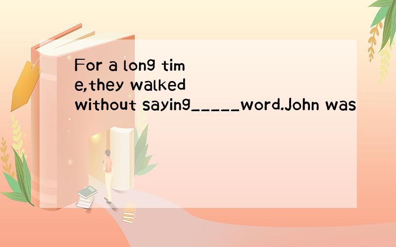 For a long time,they walked without saying_____word.John was