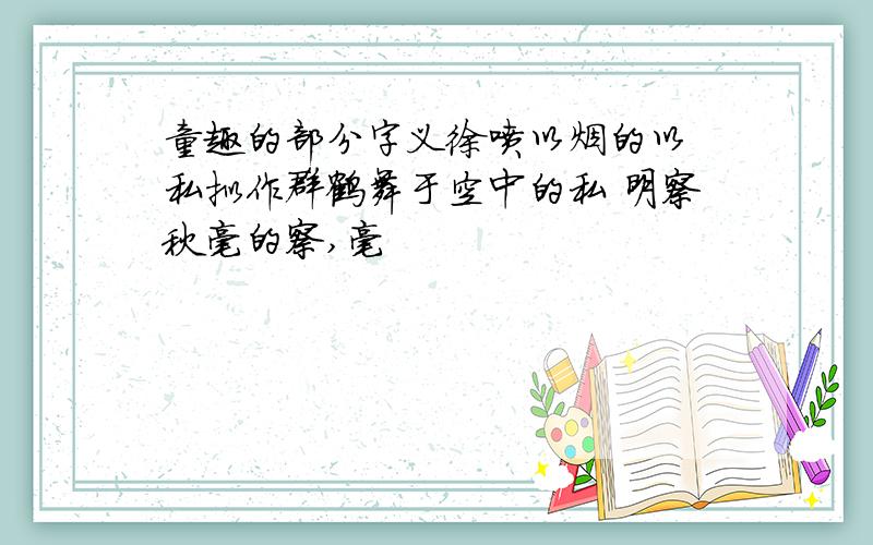 童趣的部分字义徐喷以烟的以 私拟作群鹤舞于空中的私 明察秋毫的察,毫