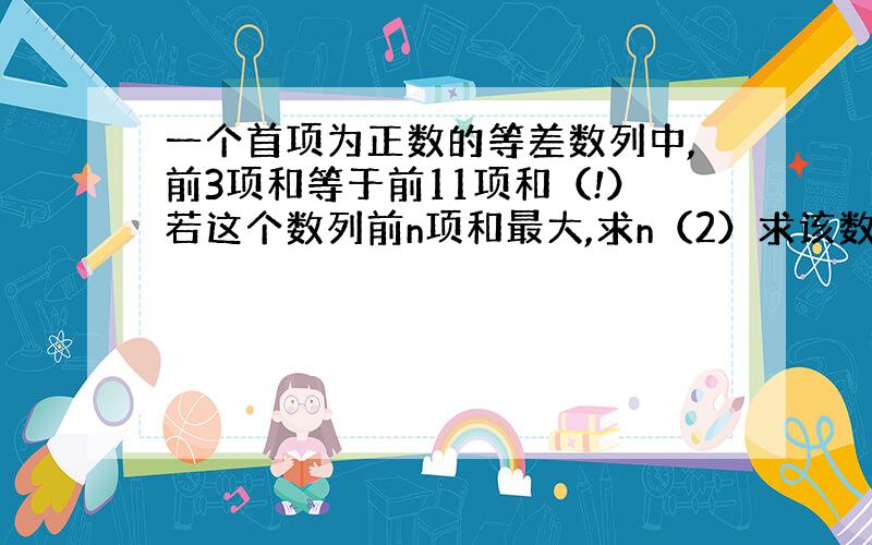 一个首项为正数的等差数列中,前3项和等于前11项和（!）若这个数列前n项和最大,求n（2）求该数列前14项