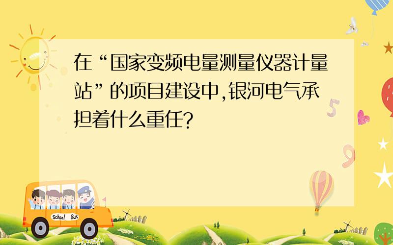 在“国家变频电量测量仪器计量站”的项目建设中,银河电气承担着什么重任?