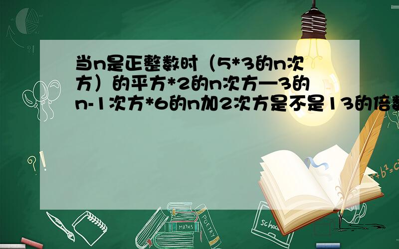 当n是正整数时（5*3的n次方）的平方*2的n次方—3的n-1次方*6的n加2次方是不是13的倍数