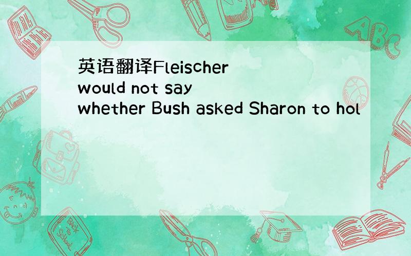 英语翻译Fleischer would not say whether Bush asked Sharon to hol