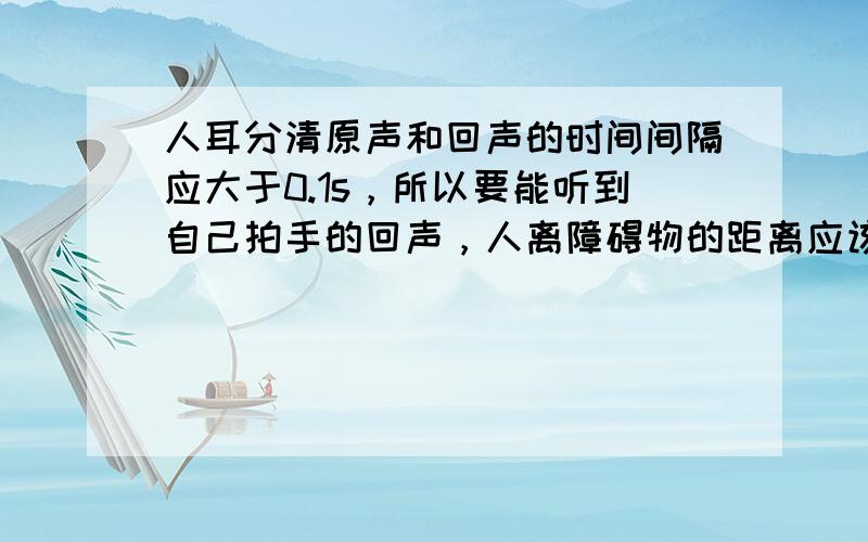 人耳分清原声和回声的时间间隔应大于0.1s，所以要能听到自己拍手的回声，人离障碍物的距离应该（　　）