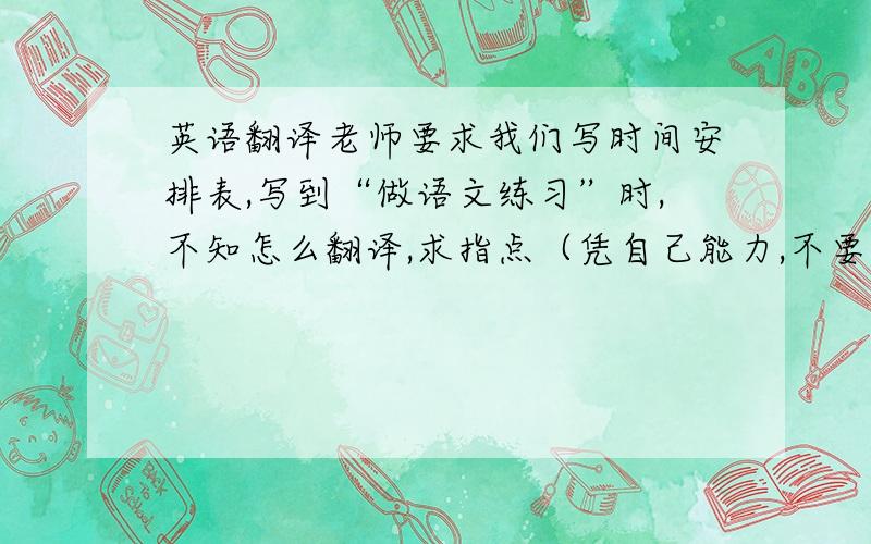 英语翻译老师要求我们写时间安排表,写到“做语文练习”时,不知怎么翻译,求指点（凭自己能力,不要用在线翻译）