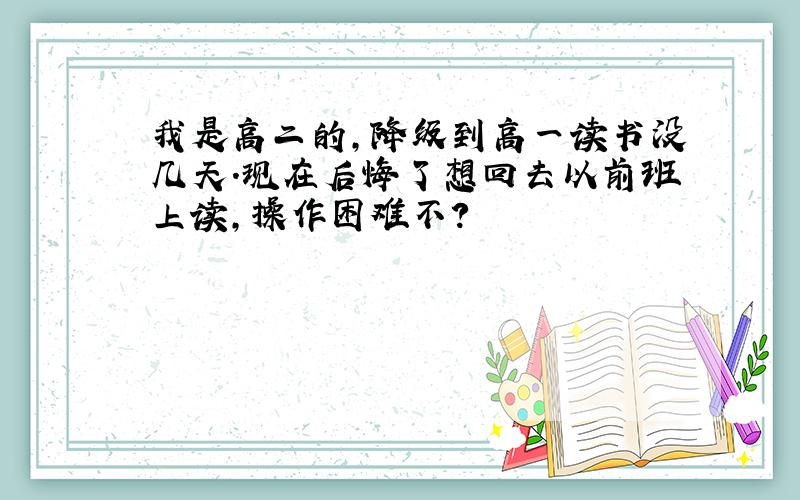 我是高二的,降级到高一读书没几天.现在后悔了想回去以前班上读,操作困难不?