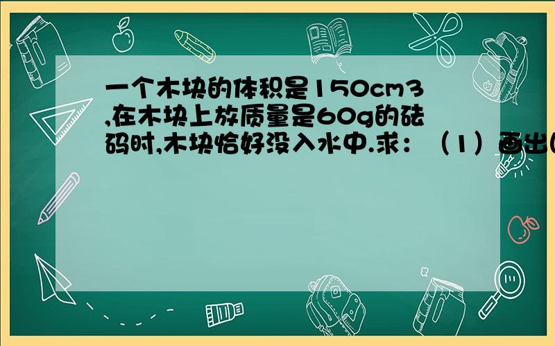 一个木块的体积是150cm3,在木块上放质量是60g的砝码时,木块恰好没入水中.求：（1）画出图14-51中木块竖直方向