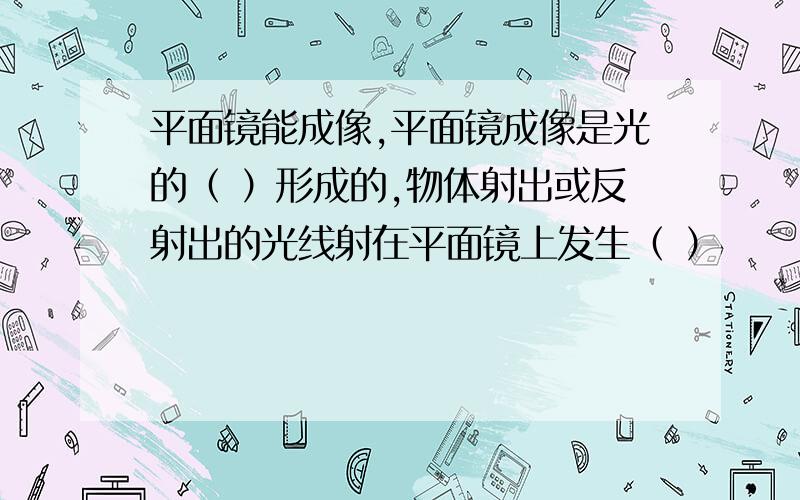 平面镜能成像,平面镜成像是光的（ ）形成的,物体射出或反射出的光线射在平面镜上发生（ ）