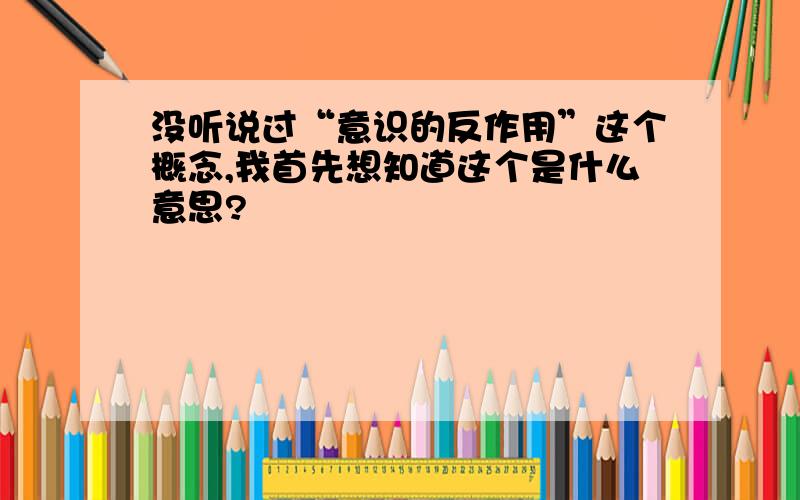 没听说过“意识的反作用”这个概念,我首先想知道这个是什么意思?