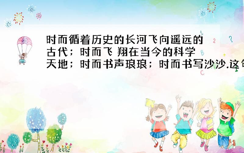 时而循着历史的长河飞向遥远的古代；时而飞 翔在当今的科学天地；时而书声琅琅；时而书写沙沙.这句话的意