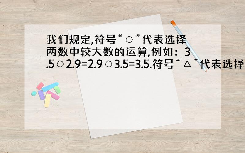 我们规定,符号“○”代表选择两数中较大数的运算,例如：3.5○2.9=2.9○3.5=3.5.符号“△”代表选择两数中较